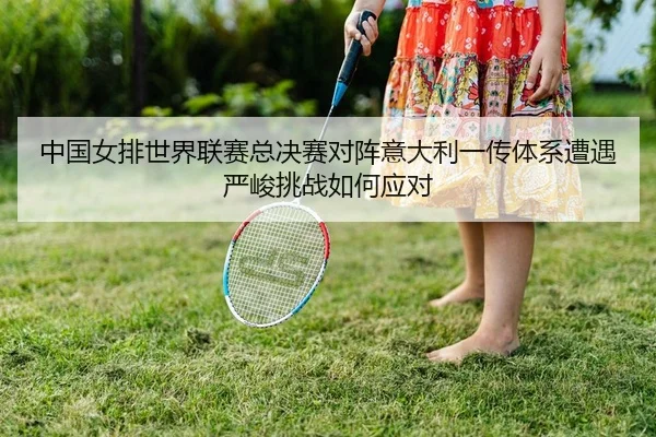 中国女排世界联赛总决赛对阵意大利一传体系遭遇严峻挑战如何应对